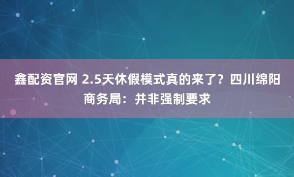 鑫配资官网 2.5天休假模式真的来了？四川绵阳商务局：并非强制要求