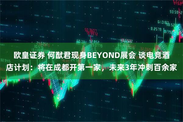 欧皇证券 何猷君现身BEYOND展会 谈电竞酒店计划：将在成都开第一家，未来3年冲刺百余家