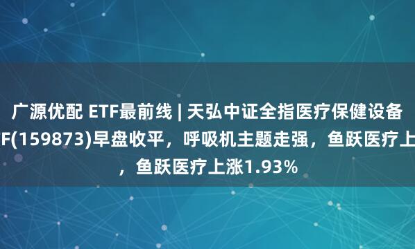 广源优配 ETF最前线 | 天弘中证全指医疗保健设备与服务ETF(159873)早盘收平，呼吸机主题走强，鱼跃医疗上涨1.93%