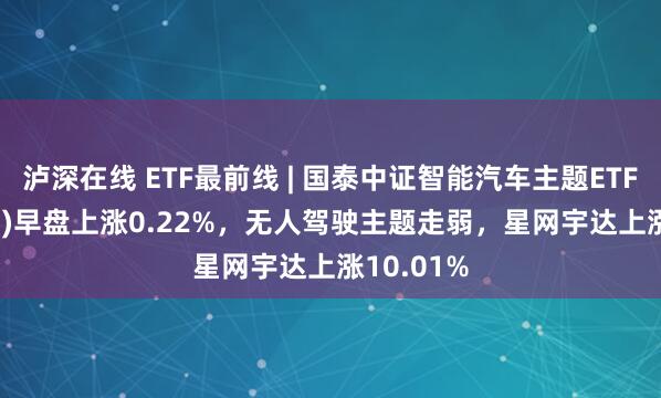 泸深在线 ETF最前线 | 国泰中证智能汽车主题ETF(159889)早盘上涨0.22%，无人驾驶主题走弱，星网宇达上涨10.01%