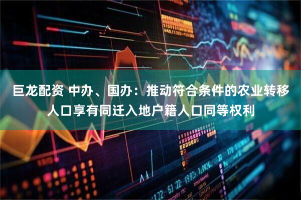 巨龙配资 中办、国办：推动符合条件的农业转移人口享有同迁入地户籍人口同等权利
