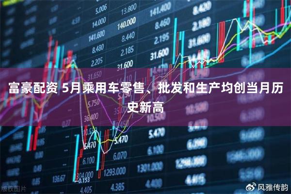 富豪配资 5月乘用车零售、批发和生产均创当月历史新高