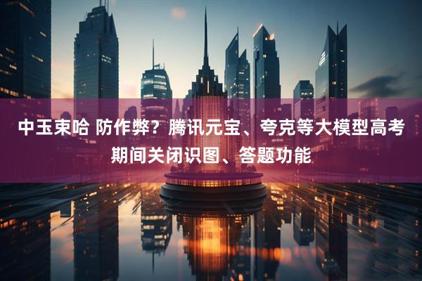 中玉束哈 防作弊？腾讯元宝、夸克等大模型高考期间关闭识图、答题功能