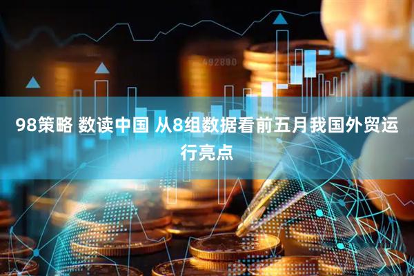 98策略 数读中国 从8组数据看前五月我国外贸运行亮点