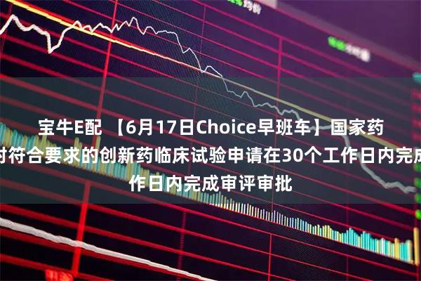 宝牛E配 【6月17日Choice早班车】国家药监局：拟对符合要求的创新药临床试验申请在30个工作日内完成审评审批