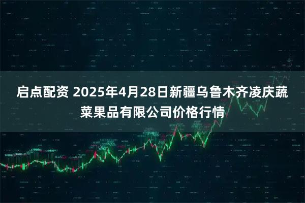 启点配资 2025年4月28日新疆乌鲁木齐凌庆蔬菜果品有限公司价格行情