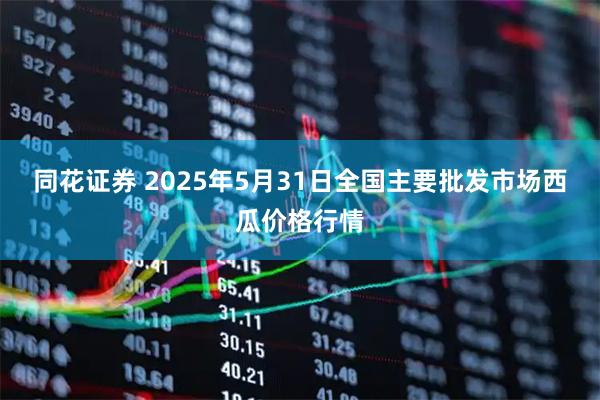 同花证券 2025年5月31日全国主要批发市场西瓜价格行情