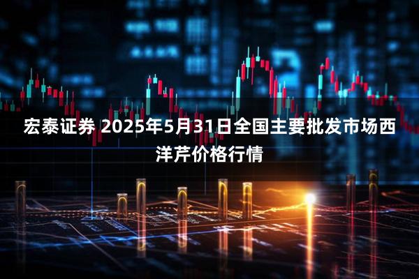 宏泰证券 2025年5月31日全国主要批发市场西洋芹价格行情