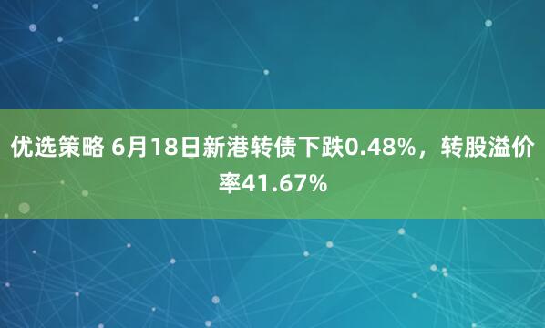 优选策略 6月18日新港转债下跌0.48%，转股溢价率41.67%