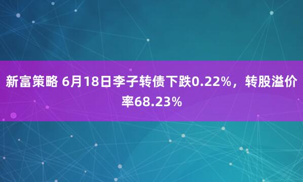 新富策略 6月18日李子转债下跌0.22%，转股溢价率68.23%