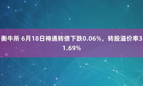 衡牛所 6月18日神通转债下跌0.06%，转股溢价率31.69%