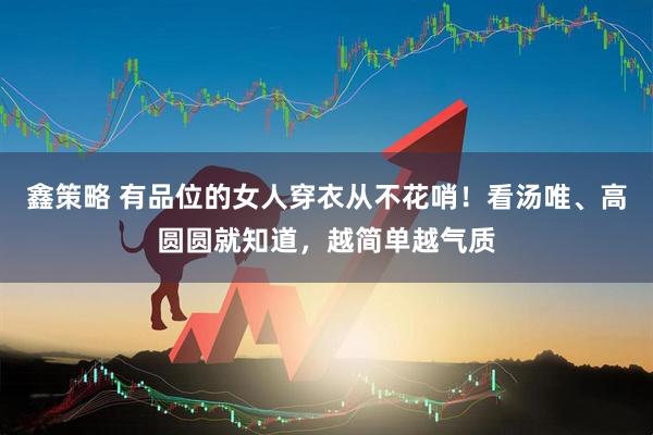鑫策略 有品位的女人穿衣从不花哨！看汤唯、高圆圆就知道，越简单越气质