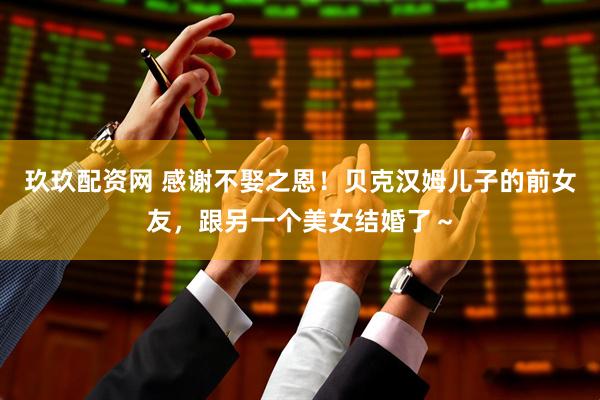 玖玖配资网 感谢不娶之恩！贝克汉姆儿子的前女友，跟另一个美女结婚了～