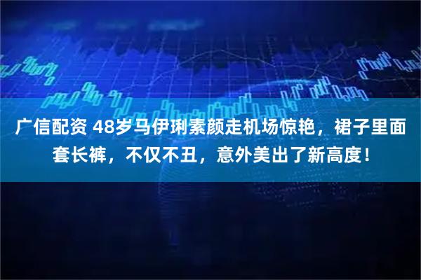 广信配资 48岁马伊琍素颜走机场惊艳，裙子里面套长裤，不仅不丑，意外美出了新高度！
