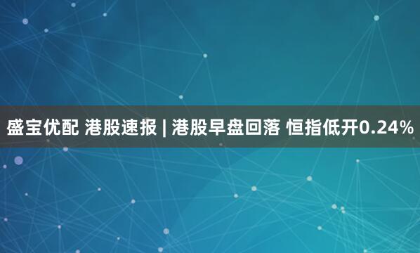 盛宝优配 港股速报 | 港股早盘回落 恒指低开0.24%