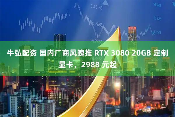 牛弘配资 国内厂商风魄推 RTX 3080 20GB 定制显卡，2988 元起