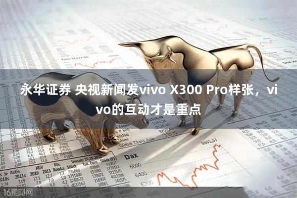 永华证券 央视新闻发vivo X300 Pro样张，vivo的互动才是重点