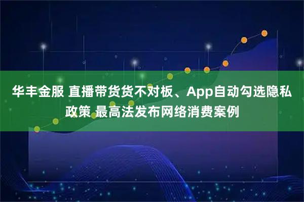 华丰金服 直播带货货不对板、App自动勾选隐私政策 最高法发布网络消费案例