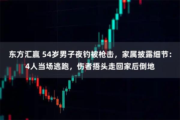 东方汇赢 54岁男子夜钓被枪击，家属披露细节：4人当场逃跑，伤者捂头走回家后倒地