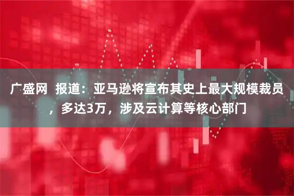 广盛网  报道：亚马逊将宣布其史上最大规模裁员，多达3万，涉及云计算等核心部门
