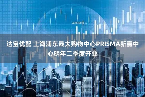 达宝优配 上海浦东最大购物中心PRISMA新嘉中心明年二季度开业