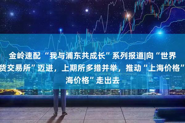 金岭速配 “我与浦东共成长”系列报道|向“世界一流期货交易所”迈进，上期所多措并举，推动“上海价格”走出去