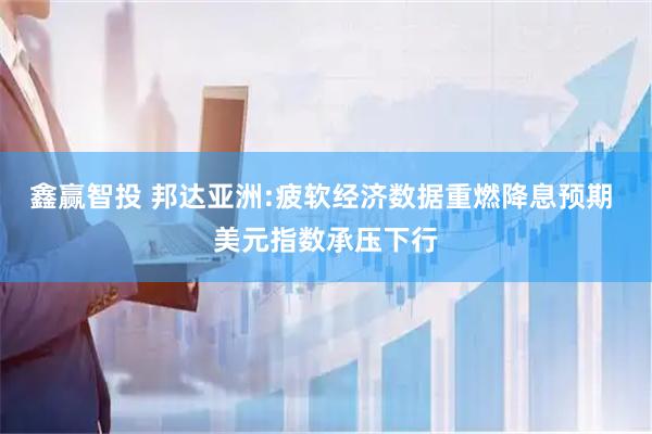 鑫赢智投 邦达亚洲:疲软经济数据重燃降息预期 美元指数承压下行