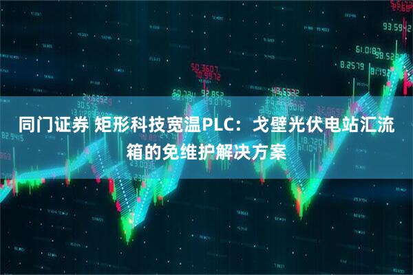 同门证券 矩形科技宽温PLC：戈壁光伏电站汇流箱的免维护解决方案