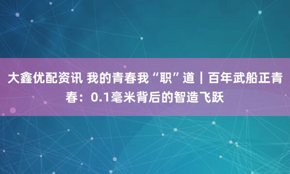 大鑫优配资讯 我的青春我“职”道｜百年武船正青春：0.1毫米背后的智造飞跃