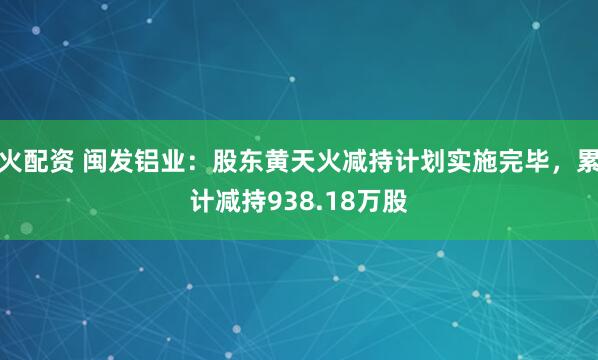 火配资 闽发铝业：股东黄天火减持计划实施完毕，累计减持938.18万股