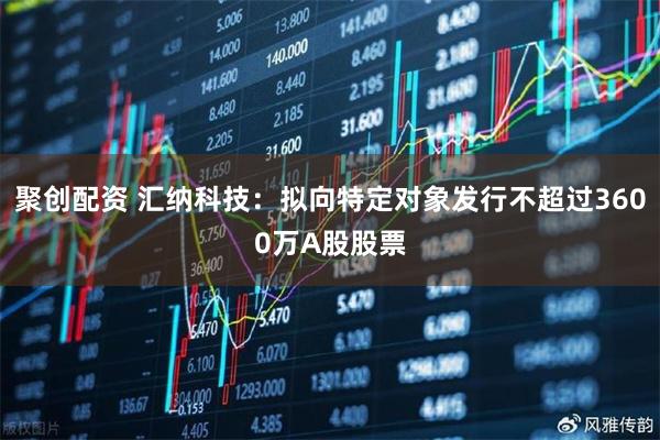 聚创配资 汇纳科技：拟向特定对象发行不超过3600万A股股票