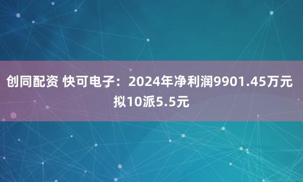 创同配资 快可电子：2024年净利润9901.45万元 拟10派5.5元
