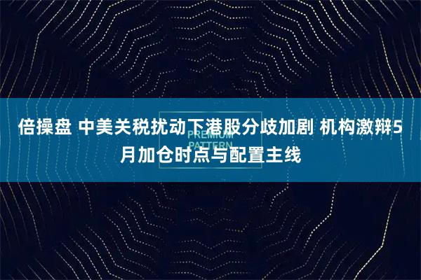 倍操盘 中美关税扰动下港股分歧加剧 机构激辩5月加仓时点与配置主线