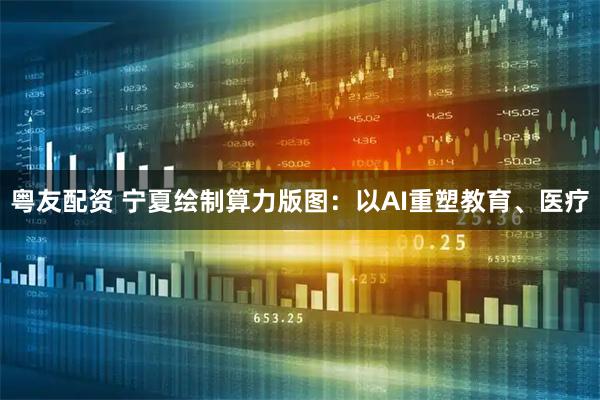 粤友配资 宁夏绘制算力版图：以AI重塑教育、医疗