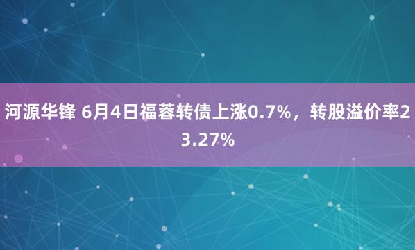 河源华锋 6月4日福蓉转债上涨0.7%，转股溢价率23.27%