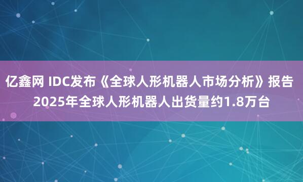 亿鑫网 IDC发布《全球人形机器人市场分析》报告 2025年全球人形机器人出货量约1.8万台