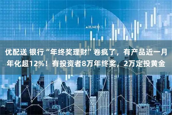 优配送 银行“年终奖理财”卷疯了，有产品近一月年化超12%！有投资者8万年终奖，2万定投黄金