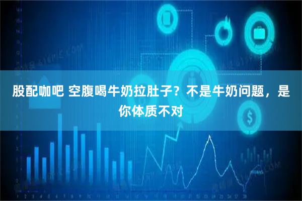 股配咖吧 空腹喝牛奶拉肚子？不是牛奶问题，是你体质不对