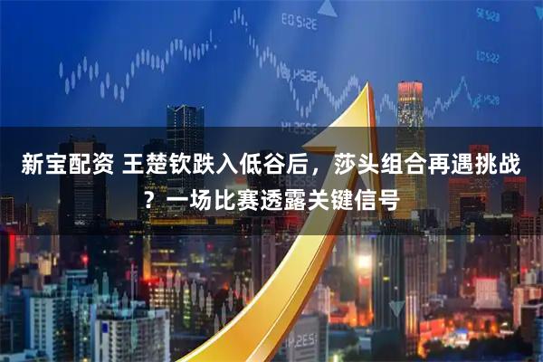 新宝配资 王楚钦跌入低谷后，莎头组合再遇挑战？一场比赛透露关键信号