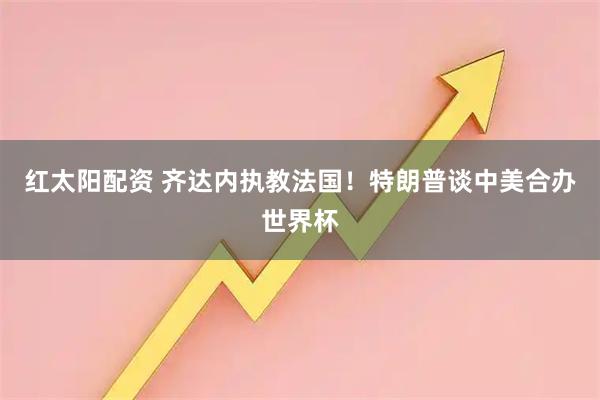 红太阳配资 齐达内执教法国！特朗普谈中美合办世界杯