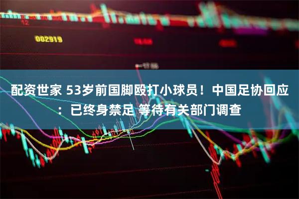 配资世家 53岁前国脚殴打小球员！中国足协回应：已终身禁足 等待有关部门调查