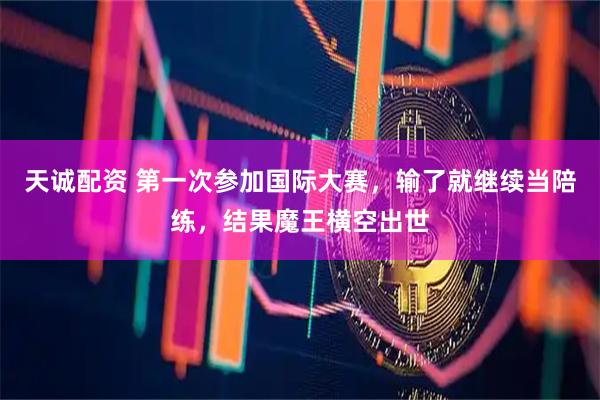 天诚配资 第一次参加国际大赛，输了就继续当陪练，结果魔王横空出世