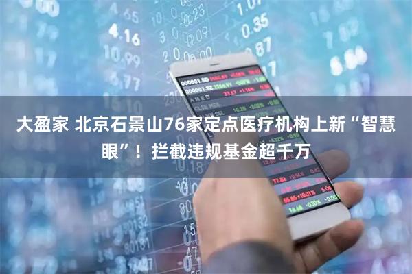 大盈家 北京石景山76家定点医疗机构上新“智慧眼”！拦截违规基金超千万