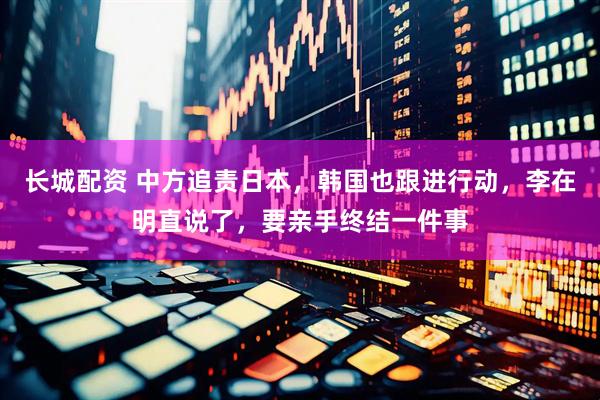 长城配资 中方追责日本，韩国也跟进行动，李在明直说了，要亲手终结一件事